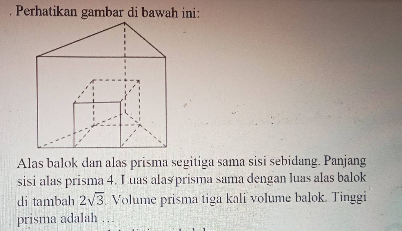 Perhatikan gambar di bawah ini: 
Alas balok dan alas prisma segitiga sama sisi sebidang. Panjang 
sisi alas prisma 4. Luas ala≌ prisma sama dengan luas alas balok 
di tambah 2sqrt(3). Volume prisma tiga kali volume balok. Tinggi 
prisma adalah …