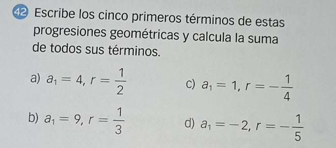 Escribe los cinco primeros términos de estas 
progresiones geométricas y calcula la suma 
de todos sus términos. 
a) a_1=4, r= 1/2 
C) a_1=1, r=- 1/4 
b) a_1=9, r= 1/3 
d) a_1=-2, r=- 1/5 