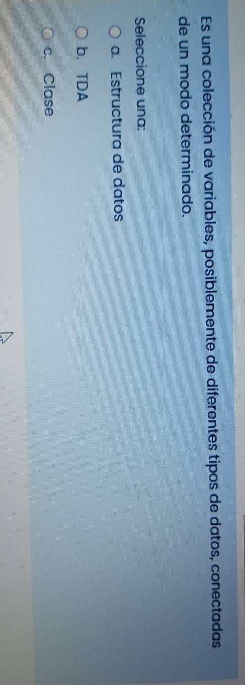 Es una colección de variables, posiblemente de diferentes tipos de datos, conectadas
de un modo determinado.
Seleccione una:
a. Estructura de datos
b. TDA
c. Clase