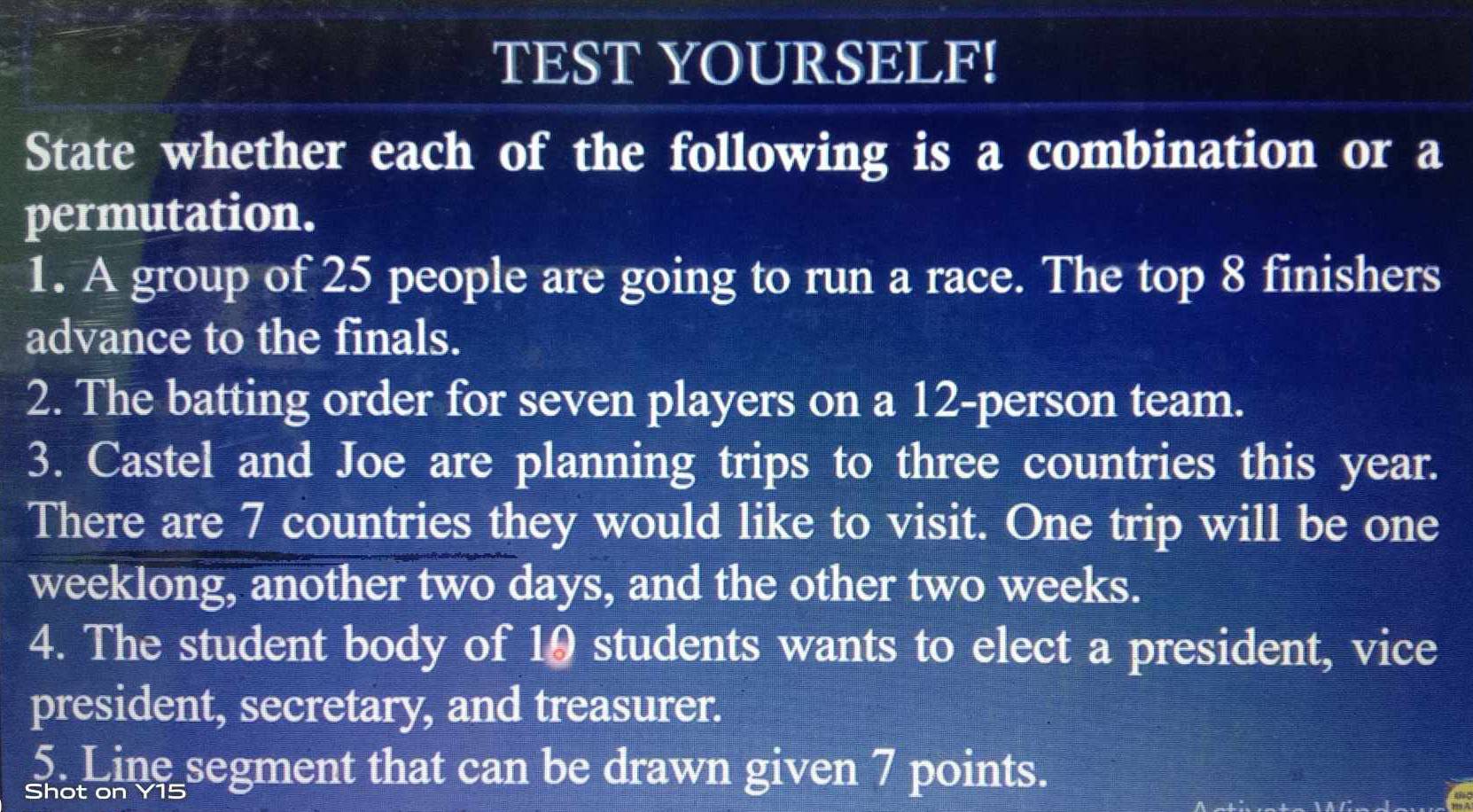 TEST YOURSELF! 
State whether each of the following is a combination or a 
permutation. 
1. A group of 25 people are going to run a race. The top 8 finishers 
advance to the finals. 
2. The batting order for seven players on a 12 -person team. 
3. Castel and Joe are planning trips to three countries this year. 
There are 7 countries they would like to visit. One trip will be one 
weeklong, another two days, and the other two weeks. 
4. The student body of 10 students wants to elect a president, vice 
president, secretary, and treasurer. 
5. Line segment that can be drawn given 7 points. 
Shot on Y