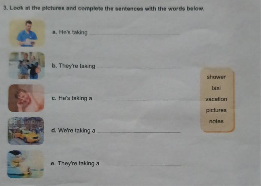 Look at the pictures and complete the sentences with the words below. 
a. He's taking_ 
b. They're taking_ 
shower 
taxi 
c. He's taking a _vacation 
pictures 
notes 
d. We're taking a_ 
e. They're taking a_