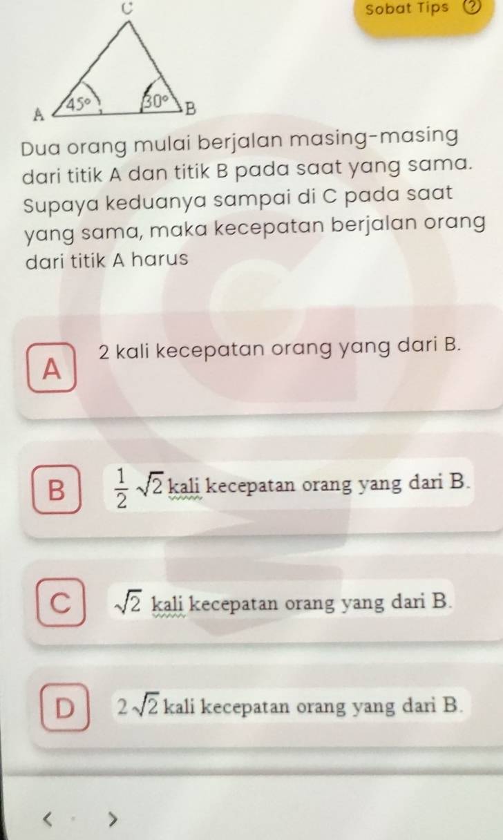 Sobat Tips
Dua orang mulai berjalan masing-masing
dari titik A dan titik B pada saat yang sama.
Supaya keduanya sampai di C pada saat
yang sama, maka kecepatan berjalan orang
dari titik A harus
A 2 kali kecepatan orang yang dari B.
B  1/2 sqrt(2) kali kecepatan orang yang dari B.
C sqrt(2) kali kecepatan orang yang dari B.
D 2sqrt(2) kali kecepatan orang yang dari B.