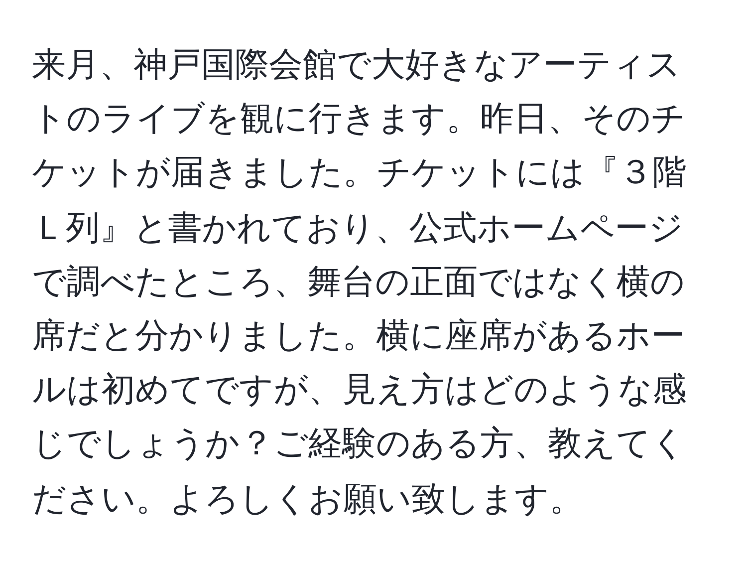 来月、神戸国際会館で大好きなアーティストのライブを観に行きます。昨日、そのチケットが届きました。チケットには『３階Ｌ列』と書かれており、公式ホームページで調べたところ、舞台の正面ではなく横の席だと分かりました。横に座席があるホールは初めてですが、見え方はどのような感じでしょうか？ご経験のある方、教えてください。よろしくお願い致します。