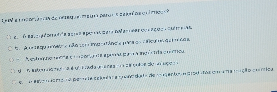 Qual a importância da estequiometria para os cálculos químicos?
a. A estequiometria serve apenas para balancear equações químicas.
b. A estequiometria não tem importância para os cálculos químicos.
c. A estequiometria é importante apenas para a indústria química.
d. A estequiometria é utilizada apenas em cálculos de soluções.
e. A estequiometria permite calcular a quantidade de reagentes e produtos em uma reação química.