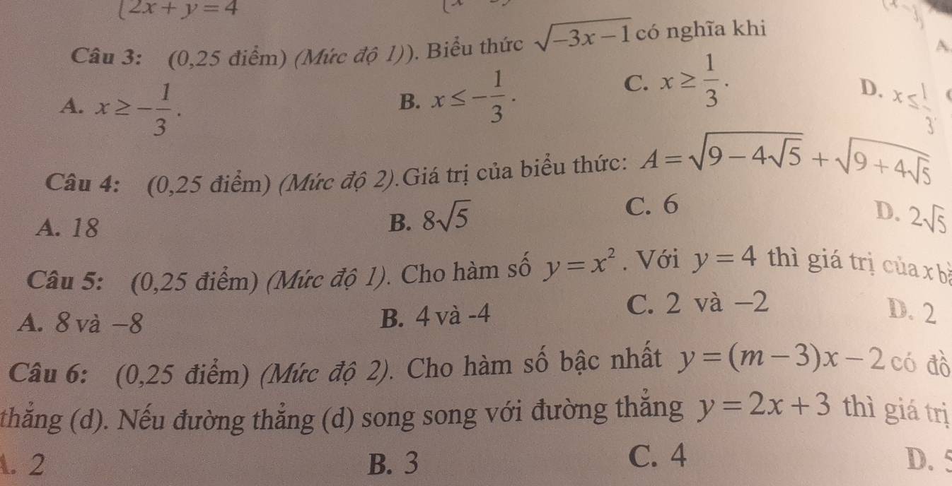  2x+y=4
Câu 3: (0,25 điểm) (Mức độ 1)). Biểu thức sqrt(-3x-1) có nghĩa khi
A
B. x≤ - 1/3 .
C. x≥  1/3 .
D.
A. x≥ - 1/3 . x≤slant  1/3 
Câu 4: (0,25 điểm) (Mức độ 2).Giá trị của biểu thức: A=sqrt(9-4sqrt 5)+sqrt(9+4sqrt 5)
A. 18 B. 8sqrt(5) C. 6
D. 2sqrt(5)
Câu 5: (0,25 điểm) (Mức độ 1). Cho hàm số y=x^2. Với y=4 thì giá trị của x bà
C. 2 và −2
A. 8 và −8
B. 4 và -4 D. 2
Câu 6: (0,25 điểm) (Mức độ 2). Cho hàm số bậc nhất y=(m-3)x-2 có đồ
thẳng (d). Nếu đường thẳng (d) song song với đường thắng y=2x+3 thì giá trị. 2 B. 3 C. 4 D. 5