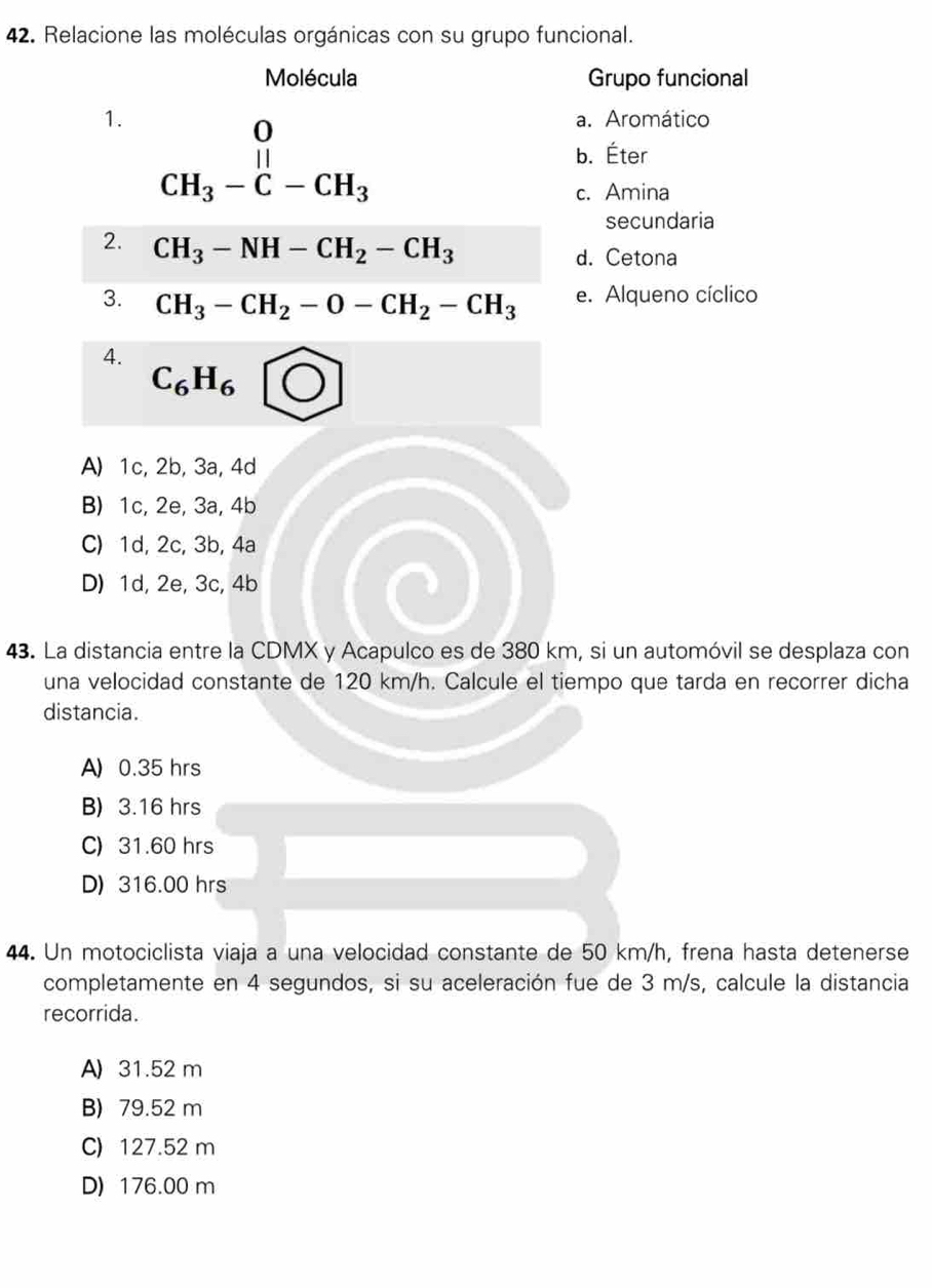 Relacione las moléculas orgánicas con su grupo funcional.
Molécula Grupo funcional
1. beginarrayr 0 CH_3-C-CH_3endarray
a. Aromático
b. Éter
c. Amina
secundaria
2. CH_3-NH-CH_2-CH_3 d. Cetona
3. CH_3-CH_2-O-CH_2-CH_3 e. Alqueno cíclico
4.
C_6H_6
A) 1c, 2b, 3a, 4d
B) 1c, 2e, 3a, 4b
C) 1d, 2c, 3b, 4a
D) 1d, 2e, 3c, 4b
43. La distancia entre la CDMX y Acapulco es de 380 km, si un automóvil se desplaza con
una velocidad constante de 120 km/h. Calcule el tiempo que tarda en recorrer dicha
distancia.
A) 0.35 hrs
B) 3.16 hrs
C) 31.60 hrs
D) 316.00 hrs
44. Un motociclista viaja a una velocidad constante de 50 km/h, frena hasta detenerse
completamente en 4 segundos, si su aceleración fue de 3 m/s, calcule la distancia
recorrida.
A) 31.52 m
B) 79.52 m
C) 127.52 m
D) 176.00 m