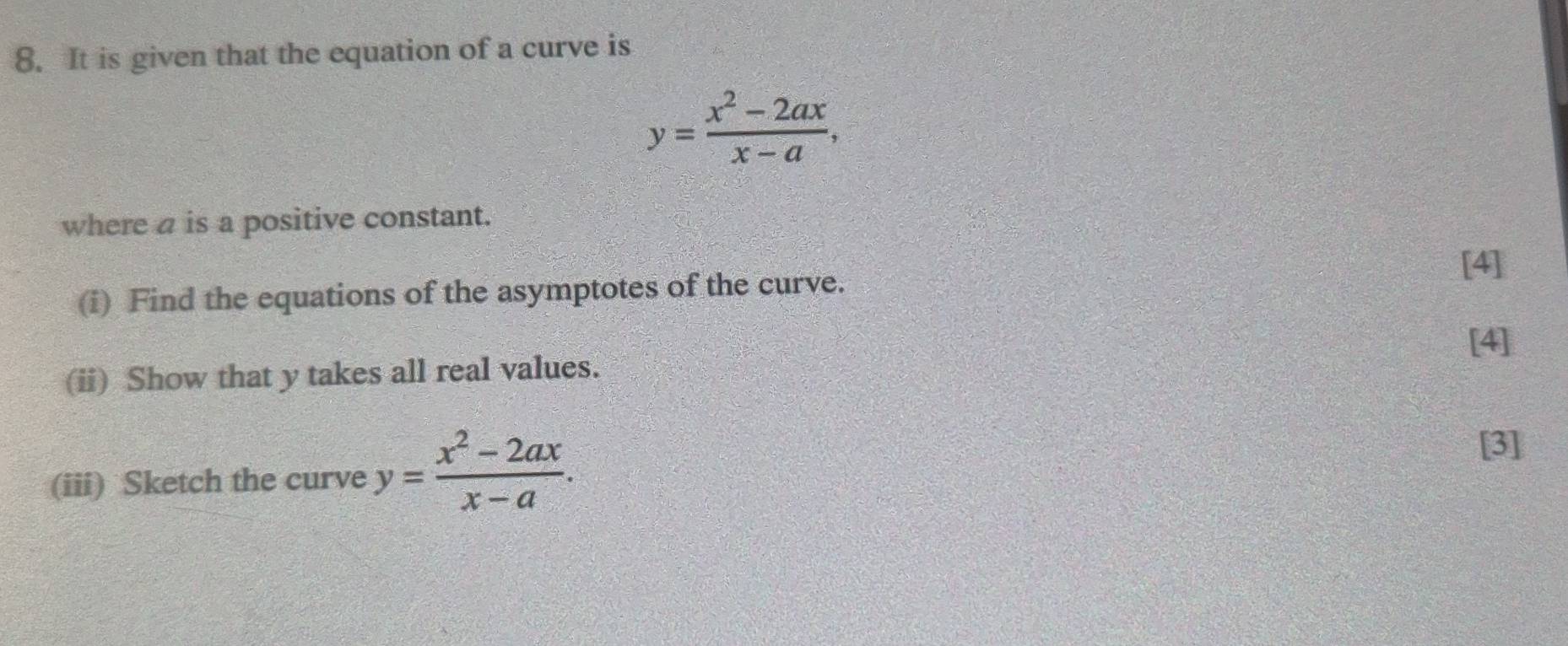 It is given that the equation of a curve is
y= (x^2-2ax)/x-a , 
where a is a positive constant.
[4]
(i) Find the equations of the asymptotes of the curve.
[4]
(ii) Show that y takes all real values.
(iii) Sketch the curve y= (x^2-2ax)/x-a . 
[3]