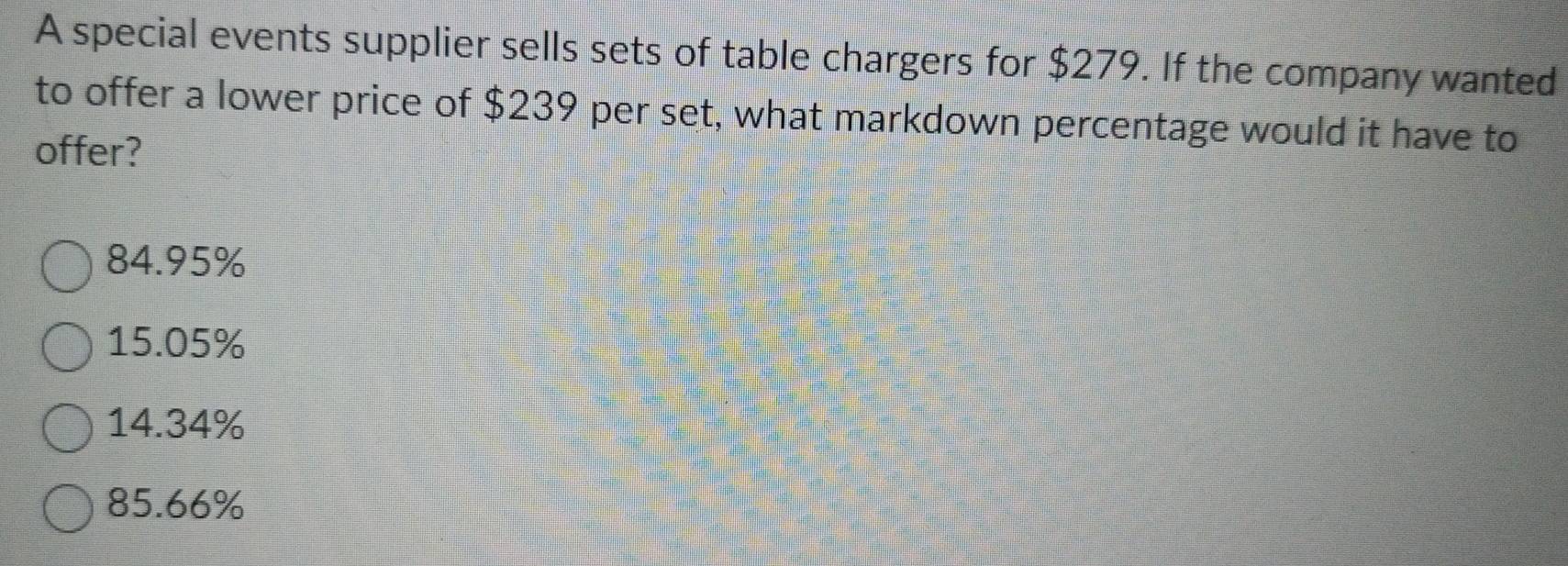 A special events supplier sells sets of table chargers for $279. If the company wanted
to offer a lower price of $239 per set, what markdown percentage would it have to
offer?
84.95%
15.05%
14.34%
85.66%