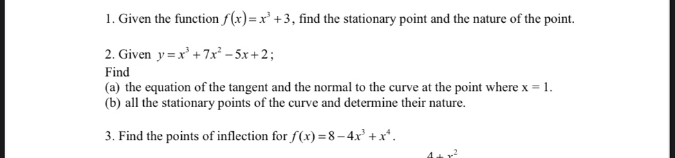 Given the function f(x)=x^3+3 , find the stationary point and the nature of the point. 
2. Given y=x^3+7x^2-5x+2; 
Find 
(a) the equation of the tangent and the normal to the curve at the point where x=1. 
(b) all the stationary points of the curve and determine their nature. 
3. Find the points of inflection for f(x)=8-4x^3+x^4.
4+x^2