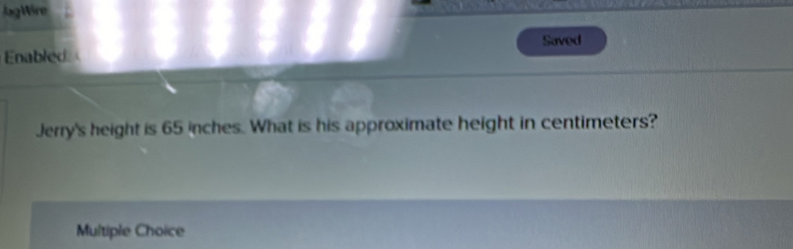 jagWire
Enabled Saved
Jerry's height is 65 inches. What is his approximate height in centimeters?
Multiple Choice