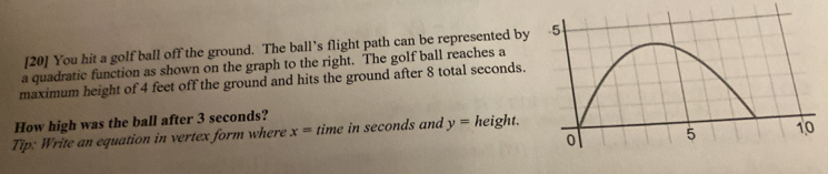 [20] You hit a golf ball off the ground. The ball’s flight path can be represented by 
a quadratic function as shown on the graph to the right. The golf ball reaches a 
maximum height of 4 feet off the ground and hits the ground after 8 total seconds. 
How high was the ball after 3 seconds? 
Tip: Write an equation in vertex form where x= time in seconds and y= height.