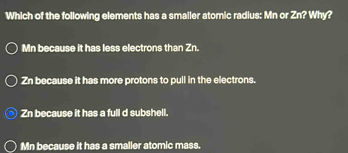 Which of the following elements has a smaller atomic radius: Mn or Zn? Why?
Mn because it has less electrons than Zn.
Zn because it has more protons to pull in the electrons.
Zn because it has a full d subshell.
Mn because it has a smaller atomic mass.