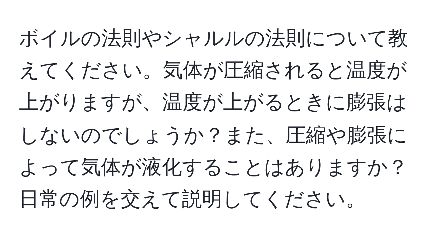 ボイルの法則やシャルルの法則について教えてください。気体が圧縮されると温度が上がりますが、温度が上がるときに膨張はしないのでしょうか？また、圧縮や膨張によって気体が液化することはありますか？日常の例を交えて説明してください。