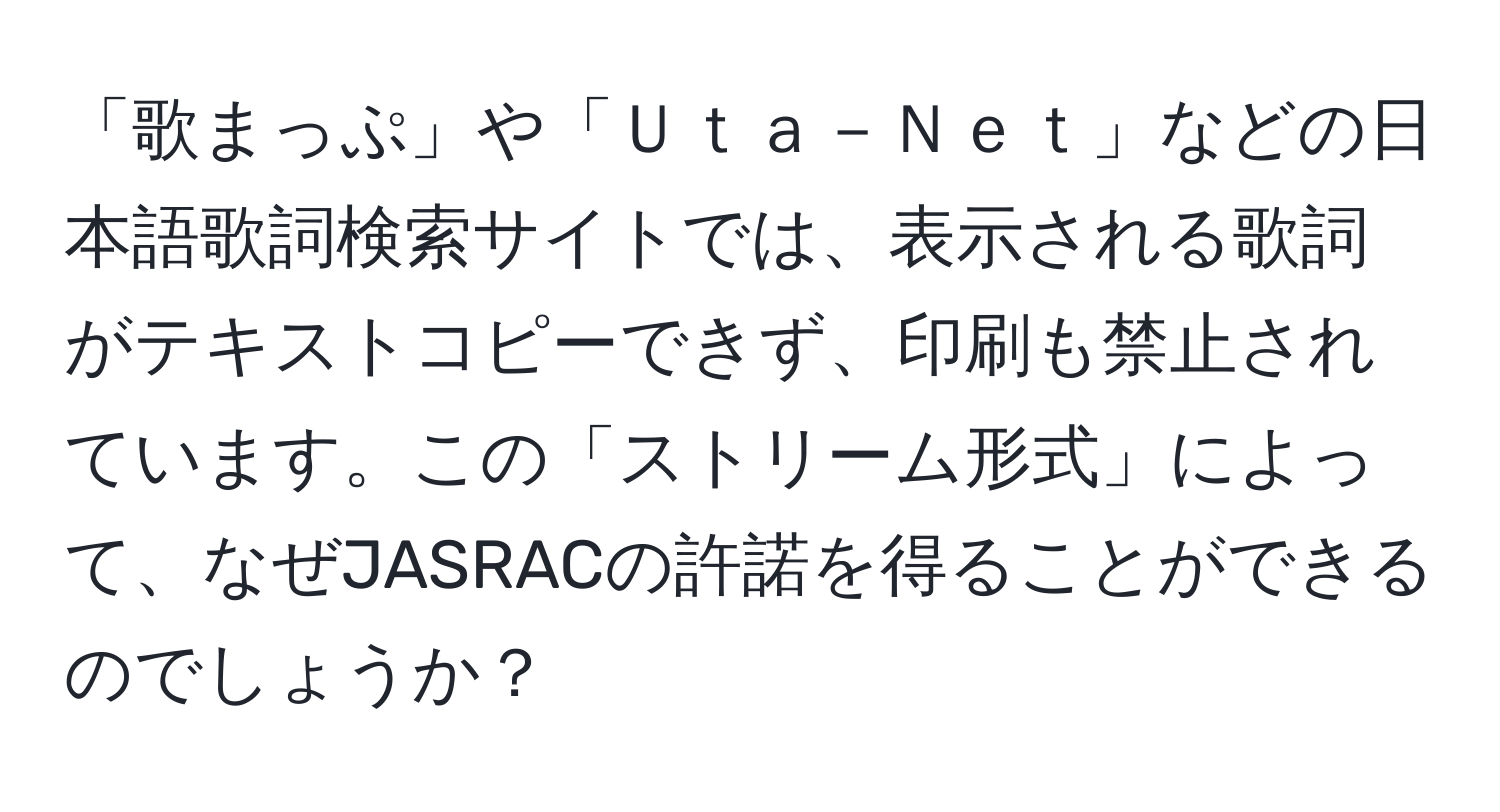 「歌まっぷ」や「Ｕｔａ－Ｎｅｔ」などの日本語歌詞検索サイトでは、表示される歌詞がテキストコピーできず、印刷も禁止されています。この「ストリーム形式」によって、なぜJASRACの許諾を得ることができるのでしょうか？