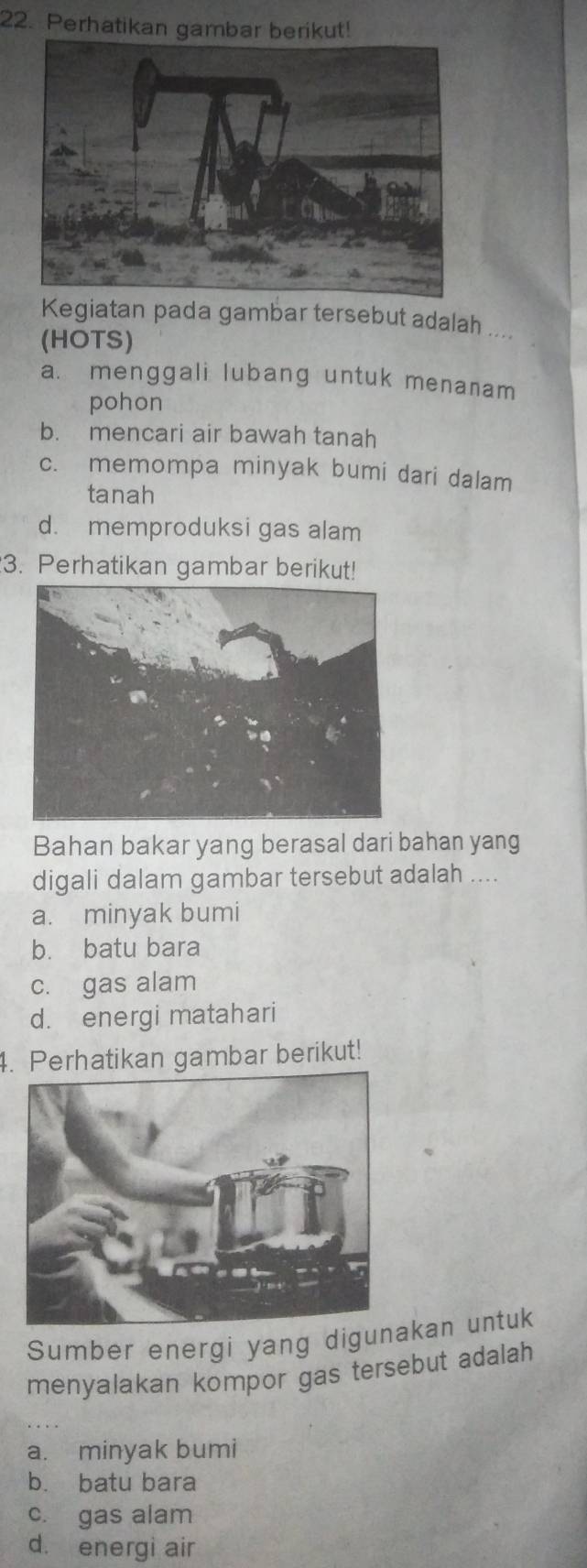 Perhatikan gambar berikut!
Kegiatan pada gambar tersebut adalah ...
(HOTS)
a. menggali lubang untuk menanam
pohon
b. mencari air bawah tanah
c. memompa minyak bumi dari dalam
tanah
d. memproduksi gas alam
3. Perhatikan gambar berikut!
Bahan bakar yang berasal dari bahan yang
digali dalam gambar tersebut adalah ....
a. minyak bumi
b. batu bara
c. gas alam
d. energi matahari
4. Perhatikan gambar berikut!
Sumber energi yang digunakan untuk
menyalakan kompor gas tersebut adalah
a. minyak bumi
b. batu bara
c. gas alam
d. energi air