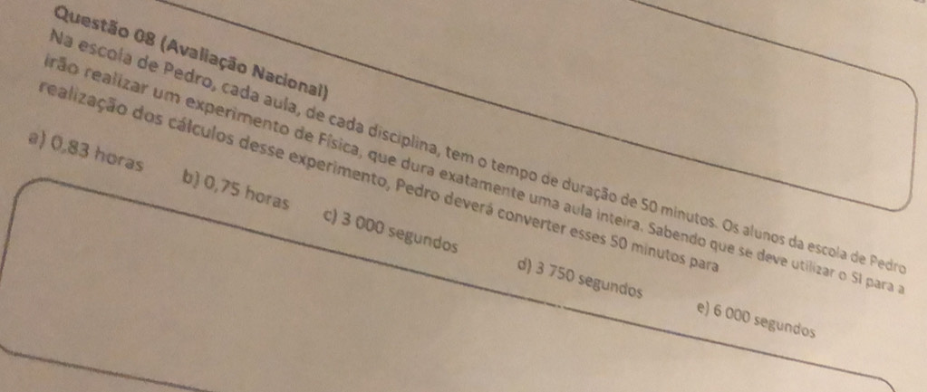 (Avaliação Nacional)
na escola de Pedro, cada aula, de cada disciplina, tem o tempo de duração de 50 minutos. Os alunos da escola de Pedra
ealização dos cálculos desse experimento, Pedro deverá converter esses 50 minutos par ão realizar um experimento de Física, que dura exatamente uma aula inteira. Sabendo que se deve utilizar o 51 para
a) 0,83 horas b) 0,75 horas c) 3 000 segundos
d) 3 750 segundos e) 6 000 segundos