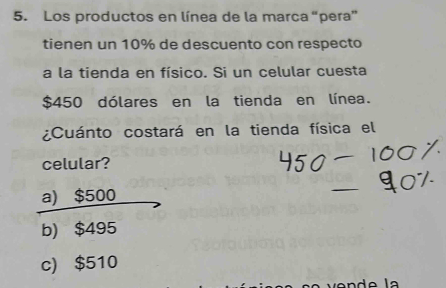 Los productos en línea de la marca “pera”
tienen un 10% de descuento con respecto
a la tienda en físico. Si un celular cuesta
$450 dólares en la tienda en línea.
¿Cuánto costará en la tienda física el
celular?
a) $500
b) $495
c) $510