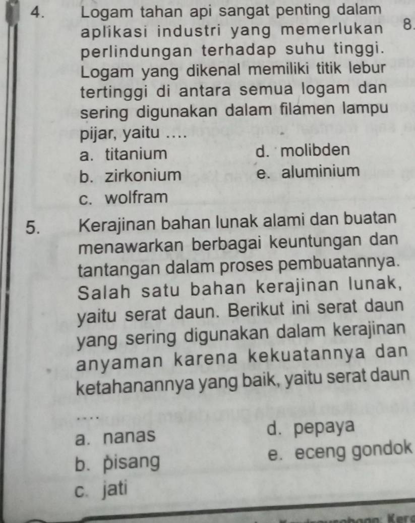 Logam tahan api sangat penting dalam
aplikasi industri yang memerlukan 8.
perlindungan terhadap suhu tinggi.
Logam yang dikenal memiliki titik lebur
tertinggi di antara semua logam dan
sering digunakan dalam filamen lampu
pijar, yaitu ....
a. titanium d. molibden
b. zirkonium e. aluminium
c. wolfram
5. Kerajinan bahan lunak alami dan buatan
menawarkan berbagai keuntungan dan
tantangan dalam proses pembuatannya.
Salah satu bahan kerajinan lunak,
yaitu serat daun. Berikut ini serat daun
yang sering digunakan dalam kerajinan
anyaman karena kekuatannya dan
ketahanannya yang baik, yaitu serat daun
. . .
a. nanas d. pepaya
b.pisang e. eceng gondok
c.jati