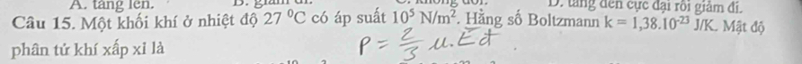 tang len. D. tăng đến cực đại rôi giảm đi.
Câu 15. Một khối khí ở nhiệt độ 27°C có áp suất 10^5N/m^2. Hằng số Boltzmann k=1,38.10^(-23)J/K. Mật độ
phân tứ khí xấp xỉ là