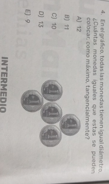 En el gráfico, todas las monedas tienen igual diámetro.
¿Cuántas monedas iguales que estas se pueden
colocar, como máximo, tangencialmente?
A 12
B) 11
C) 10
D) 13
E) 9
INTERMEDIO