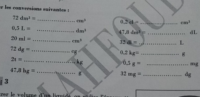 er les conversions suivantes :
72dm^3= _
cm^3
_ 0,2cl=
cm^3
0,5L= _
dm^3
_ 47,8dm^3=
dL
20ml= _
cm^3
_ 32dl=
L
72dg= _
cg
0,2kg= _... g
_ 2t=
kg
0,5g= _
mg
47,8hg= _
g
32mg= _
dg
: 3 
arer le volume d'un liquide, on utilise lé