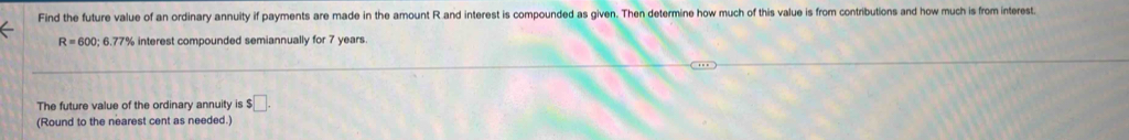 Find the future value of an ordinary annuity if payments are made in the amount R and interest is compounded as given. Then determine how much of this value is from contributions and how much is from interest.
R=600; 6.77% interest compounded semiannually for 7 years. 
The future value of the ordinary annuity is s□. 
(Round to the nearest cent as needed.)