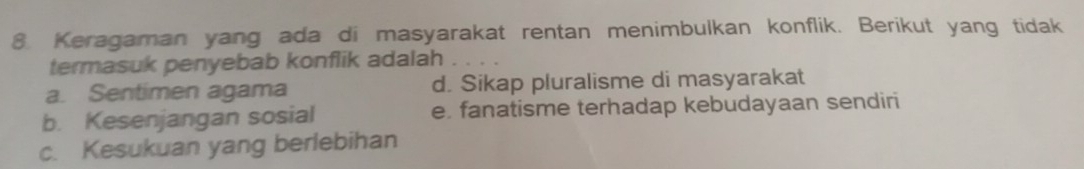 Keragaman yang ada di masyarakat rentan menimbulkan konflik. Berikut yang tidak
termasuk penyebab konflik adalah
a. Sentimen agama d. Sikap pluralisme di masyarakat
b. Kesenjangan sosial e. fanatisme terhadap kebudayaan sendiri
c. Kesukuan yang berlebihan