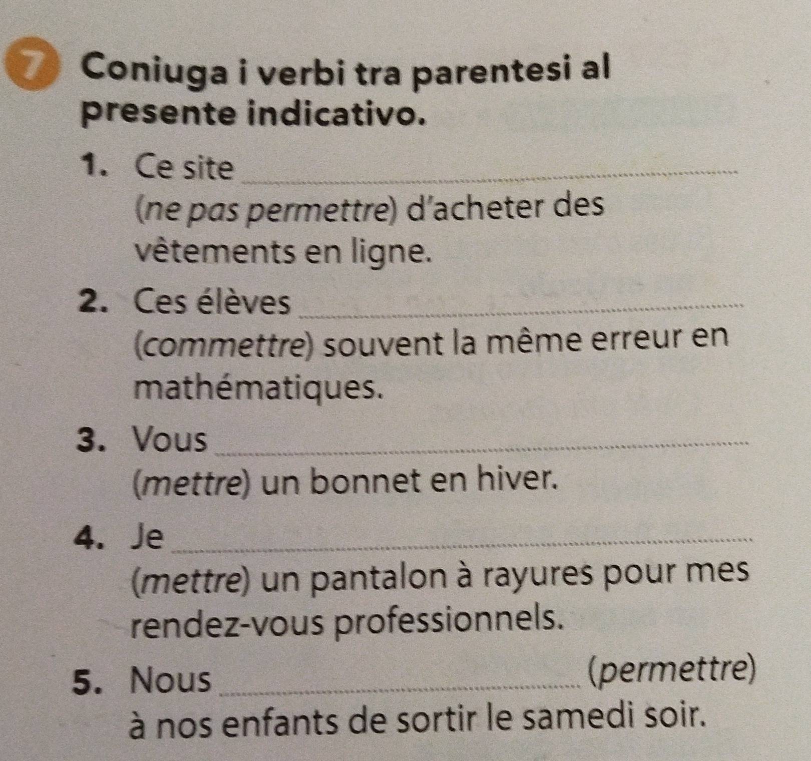 Coniuga i verbi tra parentesi al 
presente indicativo. 
1. Ce site_ 
(ne pas permettre) d'acheter des 
vêtements en ligne. 
2. Ces élèves_ 
(commettre) souvent la même erreur en 
mathématiques . 
3. Vous_ 
(mettre) un bonnet en hiver. 
4. Je_ 
(mettre) un pantalon à rayures pour mes 
rendez-vous professionnels. 
5. Nous _(permettre) 
à nos enfants de sortir le samedi soir.