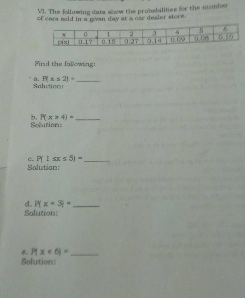 The following data show the probabilities for the numbes
of cars sold in a given day at a car dealer store.
Find the following:
a. P(x≤ 2)= _
Solution:
b. P(x≥ 4)= _
Solution:
C. P(1≤ x≤ 5)= _
Solution:
d. P(x=3)= _
Solution:
0. P(x<6)= _
Solution: