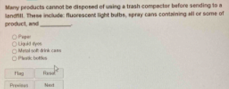 Many products cannot be disposed of using a trash compector before sending to a 
landfill. These include: fluorescent light bulbs, spray cans containing all or some of 
product, and_ 
Paper 
Liquid styes 
Metal sof drink ca= 
Plestic bottles 
Hag Rsel 
Prewioas NMaxxi