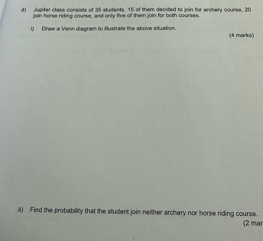 Jupiter class consists of 35 students. 15 of them decided to join for archery course, 20
join horse riding course, and only five of them join for both courses. 
i) Draw a Venn diagram to illustrate the above situation. 
(4 marks) 
ii) Find the probability that the student join neither archery nor horse riding course. 
(2 mar