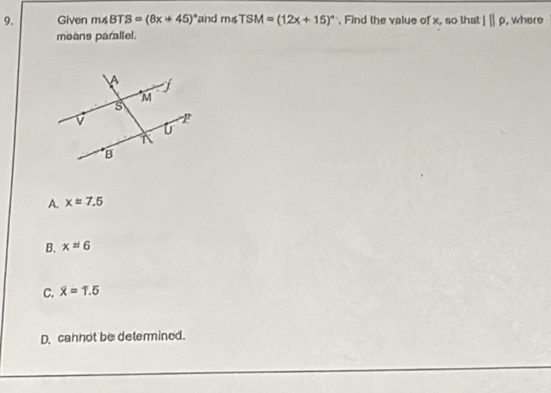 Given m∠ BTS=(8x+45)^circ  and m∠ TSM=(12x+15)^circ  , Find the value of x, so that l||rho , where
means parallel.
A. xapprox 7.5
B. x=6
C. overline x=1.5
D. cannot be determined.