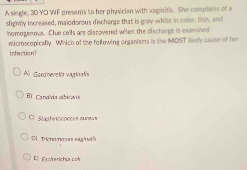 A single, 30 YO WF presents to her physician with vaginitis. She complains of a
slightly increased, malodorous discharge that is gray-white in color, thin, and
homogenous. Clue cells are discovered when the discharge is examined
microscopically. Which of the following organisms is the MOST likely cause of her
infection?
A) Gardnerella vaginalis
B) Candida albicans
C) Staphylococcus aureus
D) Trichomonas vaginalis
E) Escherichia coli