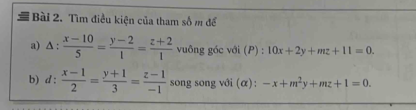 # Bài 2. Tìm điều kiện của tham số m để 
a) △ : (x-10)/5 = (y-2)/1 = (z+2)/1  vuông góc với (P) : 10x+2y+mz+11=0. 
b) d: (x-1)/2 = (y+1)/3 = (z-1)/-1  song song với (α): -x+m^2y+mz+1=0.