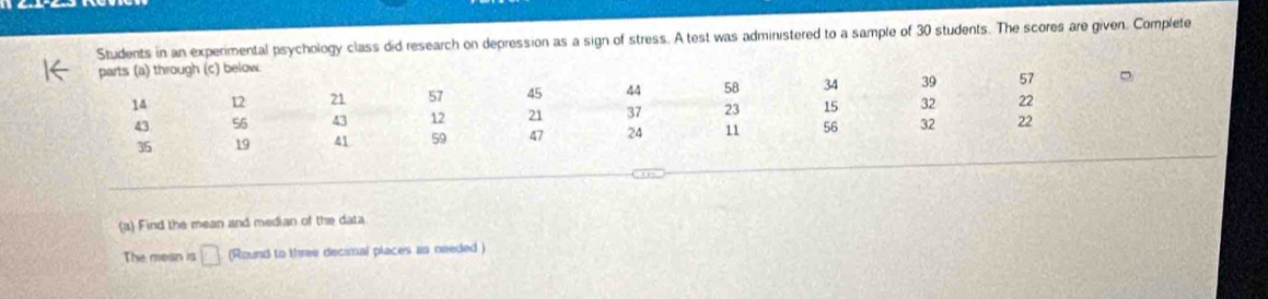 Students in an experimental psychology class did research on depression as a sign of stress. A test was administered to a sample of 30 students. The scores are given. Complete 
(c) below 
(a) Find the mean and median of the data 
The mean is □ (Round to three decimal places as needed )