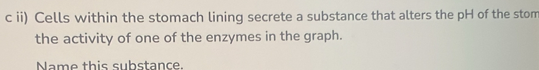 ii) Cells within the stomach lining secrete a substance that alters the pH of the stom 
the activity of one of the enzymes in the graph. 
Name this substance.