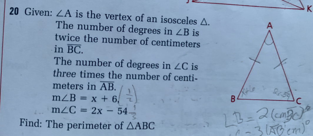 Given: ∠ A is the vertex of an isosceles △. 
The number of degrees in ∠ B is 
twice the number of centimeters
in overline BC. 
The number of degrees in ∠ C is 
three times the number of centi-
meters in overline AB.
m∠ B=x+6
m∠ C=2x-54
Find: The perimeter of △ ABC