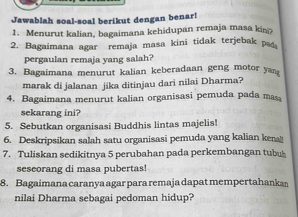 Jawablah soal-soal berikut dengan benar! 
1. Menurut kalian, bagaimana kehidupan remaja masa kini? 
2. Bagaimana agar remaja masa kini tidak terjebak pada 
pergaulan remaja yang salah? 
3. Bagaimana menurut kalian keberadaan geng motor yang 
marak di jalanan jika ditinjau dari nilai Dharma? 
4. Bagaimana menurut kalian organisasi pemuda pada masa 
sekarang ini? 
5. Sebutkan organisasi Buddhis lintas majelis! 
6. Deskripsikan salah satu organisasi pemuda yang kalian kenal! 
7. Tuliskan sedikitnya 5 perubahan pada perkembangan tubuh 
seseorang di masa pubertas! 
8. Bagaimana caranya agar para remaja dapat mempertahankan 
nilai Dharma sebagai pedoman hidup?