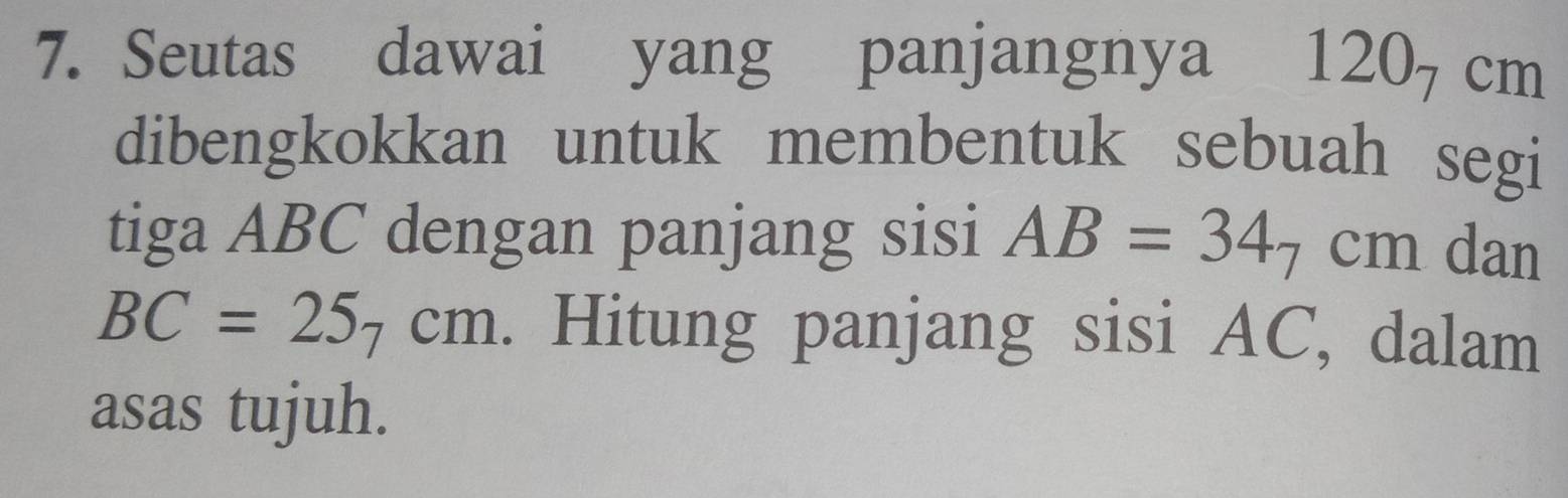 Seutas dawai yang panjangnya 120_7 cm
dibengkokkan untuk membentuk sebuah segi 
tiga ABC dengan panjang sisi AB=34_7cm dan
BC=25_7cm. Hitung panjang sisi AC, dalam 
asas tujuh.