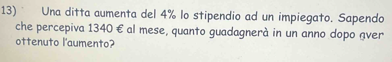 Una ditta aumenta del 4% lo stipendio ad un impiegato. Sapendo 
che percepiva 1340 € al mese, quanto guadagnerà in un anno dopo aver 
ottenuto l'aumento?