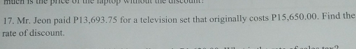 Mr. Jeon paid P13,693.75 for a television set that originally costs P15,650.00. Find the 
rate of discount.