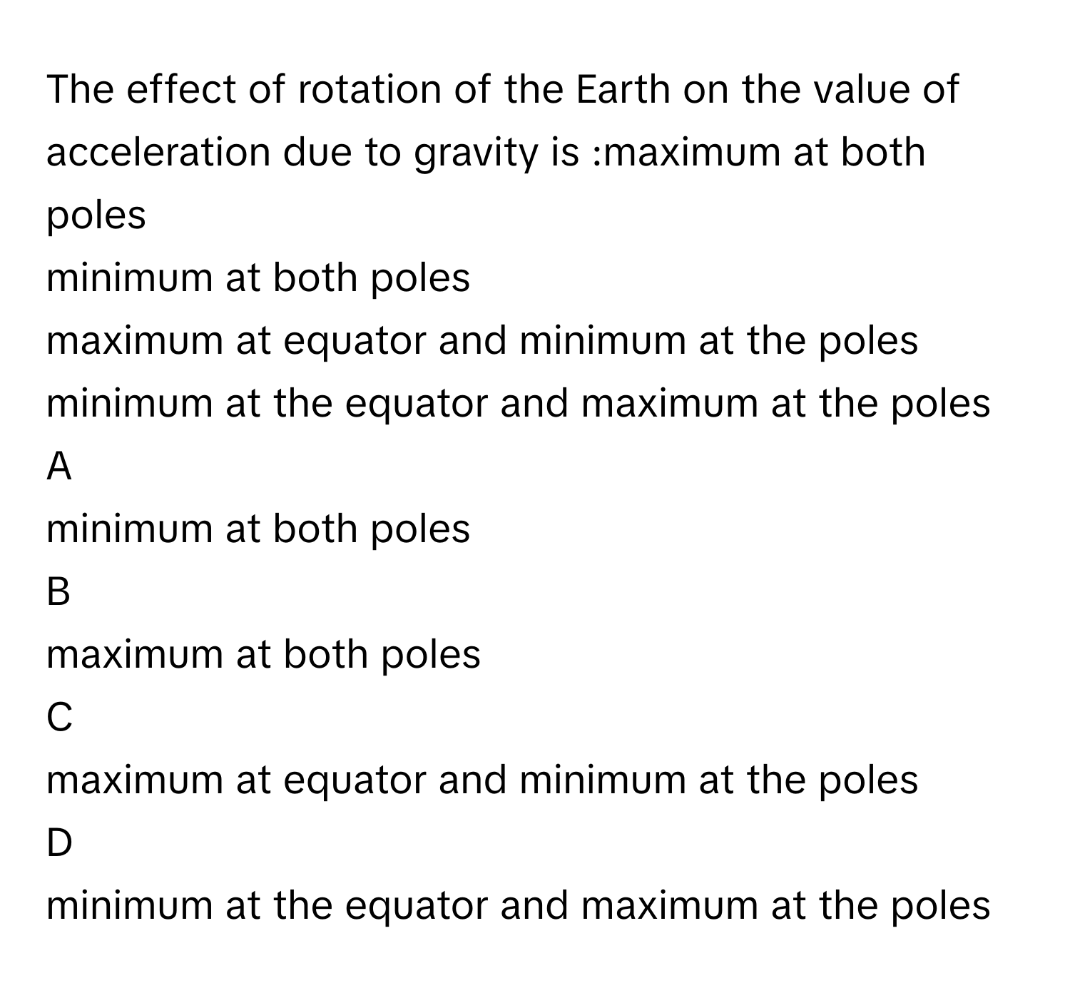 The effect of rotation of the Earth on the value of acceleration due to gravity is :maximum at both poles
minimum at both poles
maximum at equator and minimum at the poles
minimum at the equator and maximum at the poles

A  
minimum at both poles 


B  
maximum at both poles 


C  
maximum at equator and minimum at the poles 


D  
minimum at the equator and maximum at the poles