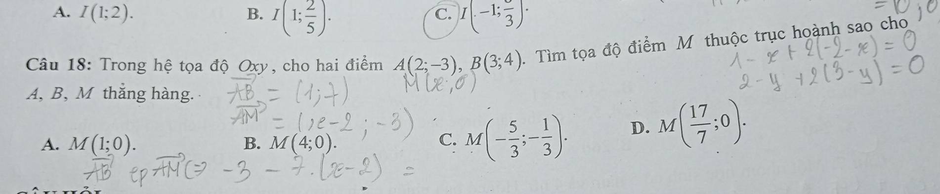 A. I(1;2). B. I(1; 2/5 ). I(.-1;frac 3)·
C.
Câu 18: Trong hệ tọa độ Oxy, cho hai điểm A(2;-3), B(3;4). Tìm tọa độ điểm Mỹ thuộc trục hoành sao cho
A, B, M thắng hàng.
A. M(1;0). B. M(4;0).
C. M(- 5/3 ;- 1/3 ).
D. M( 17/7 ;0).