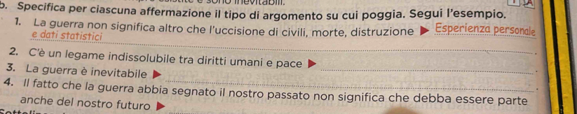 Specifica per ciascuna affermazione il tipo di argomento su cui poggia. Segui l’esempio. 
1. La guerra non significa altro che l’uccisione di civili, morte, distruzione Esperienza personale 
_ 
e dati statistici 
2. C'è un legame indissolubile tra diritti umani e pace 
3. La guerra è inevitabile 
_ 
. 
. 
4. Il fatto che la guerra abbia segnato il nostro passato non significa che debba essere parte 
anche del nostro futuro