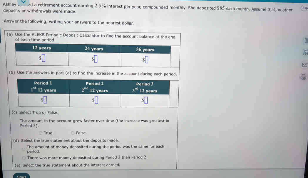 Ashley ep ened a retirement account earning 2.5% interest per year, compounded monthly. She deposited $85 each month. Assume that no other Esp
deposits or withdrawals were made.
Answer the following, writing your answers to the nearest dollar.
(a) Use the ALEKS 
(b) Use the answers in part (a) to find the increase in the account during each period.
(c) Select True or False.
The amount in the account grew faster over time (the increase was greatest in
Period 3).
True False
(d) Select the true statement about the deposits made.
The amount of money deposited during the period was the same for each
period .
There was more money deposited during Period 3 than Period 2.
(e) Select the true statement about the interest earned.
Start