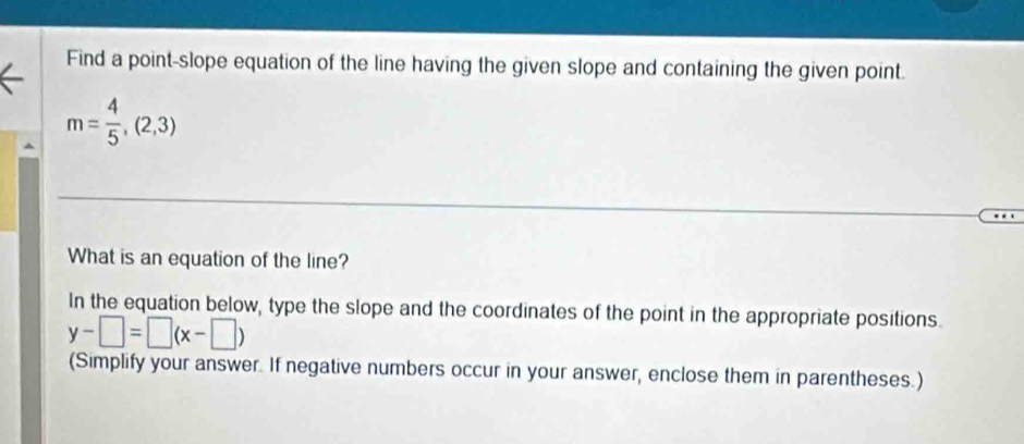 Find a point-slope equation of the line having the given slope and containing the given point.
m= 4/5 ,(2,3)
What is an equation of the line? 
In the equation below, type the slope and the coordinates of the point in the appropriate positions.
y-□ =□ (x-□ )
(Simplify your answer. If negative numbers occur in your answer, enclose them in parentheses.)