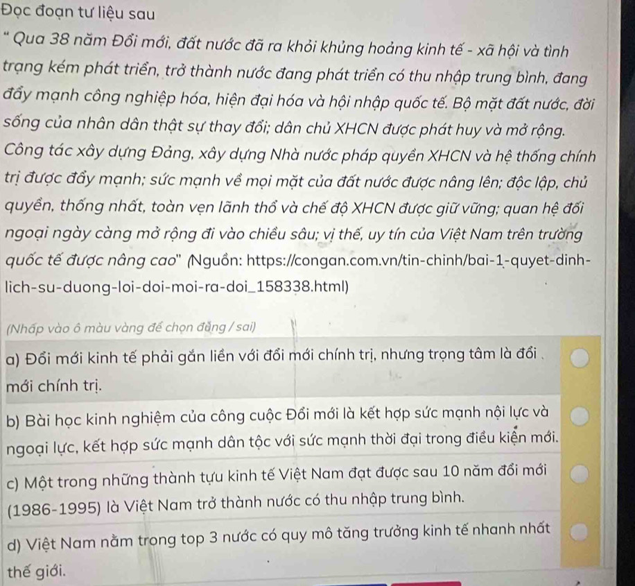 Đọc đoạn tư liệu sau
* Qua 38 năm Đổi mới, đất nước đã ra khỏi khủng hoảng kinh tế - xã hội và tình
trạng kém phát triển, trở thành nước đang phát triển có thu nhập trung bình, đang
đẩy mạnh công nghiệp hóa, hiện đại hóa và hội nhập quốc tế. Bộ mặt đất nước, đời
sống của nhân dân thật sự thay đổi; dân chủ XHCN được phát huy và mở rộng.
Công tác xây dựng Đảng, xây dựng Nhà nước pháp quyền XHCN và hệ thống chính
trị được đẩy mạnh; sức mạnh về mọi mặt của đất nước được nâng lên; độc lập, chủ
quyền, thống nhất, toàn vẹn lãnh thổ và chế độ XHCN được giữ vững; quan hệ đối
ngoại ngày càng mở rộng đi vào chiều sâu; vị thế, uy tín của Việt Nam trên trường
quốc tế được nâng cao" (Nguồn: https://congan.com.vn/tin-chinh/bai-1-quyet-dinh-
lich-su-duong-loi-doi-moi-ra-doi_158338.html)
(Nhấp vào ô màu vàng để chọn đẳng / sai)
a) Đổi mới kinh tế phải gắn liền với đổi mới chính trị, nhưng trọng tâm là đổi .
mới chính trị.
b) Bài học kinh nghiệm của công cuộc Đổi mới là kết hợp sức mạnh nội lực và
ngoại lực, kết hợp sức mạnh dân tộc với sức mạnh thời đại trong điều kiện mới.
c) Một trong những thành tựu kinh tế Việt Nam đạt được sau 10 năm đổi mới
(1986-1995) là Việt Nam trở thành nước có thu nhập trung bình.
d) Việt Nam nằm trong top 3 nước có quy mô tăng trưởng kinh tế nhanh nhất
thế giới.