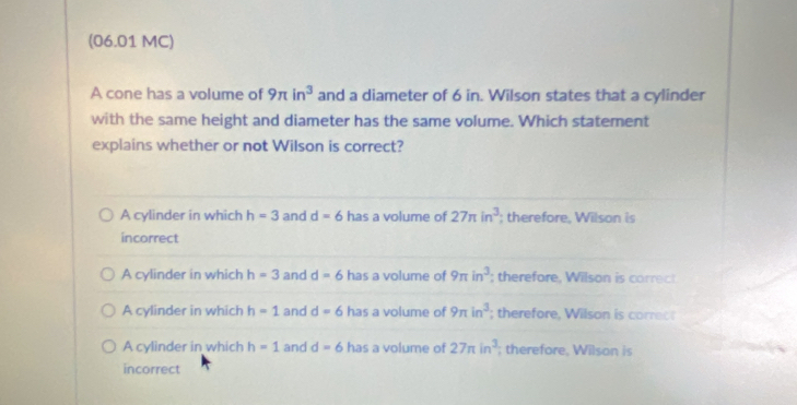 (06.01 MC)
A cone has a volume of 9π in^3 and a diameter of 6 in. Wilson states that a cylinder
with the same height and diameter has the same volume. Which statement
explains whether or not Wilson is correct?
A cylinder in which h=3 and d=6 has a volume of 27π in^3; therefore, Wilson is
incorrect
A cylinder in which h=3 and d=6 has a volume of 9π in^3; therefore. W ilson i o
A cylinder in which h=1 and d=6 has a volume of 9π in^3; therefore, Wilson is correc
A cylinder in which h=1 and d=6 has a volume of 27π in^3; therefore, Wilson is
incorrect