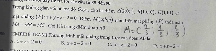 đưới đay để trả lới các cầu từ 88 đến 90
Trong không gian với hệ tọa độ Oxyz , cho ba điểm A(2;0;1), B(1;0;0), C(1;1;1) và
mặt phẳng (P): x+y+z-2=0. Điểm M(a;b;c) nằm trên mặt phẳng (P) thỏa mãn
MA=MB=MC. Gọi I là trung điểm đoạn AB
68: [EMPIRE TEAM] Phương trình mặt phẳng trung trực của đoạn AB là:
A. x+z+2=0 B. x+z-2=0 C. x-z-2=0 D. x+z-2=1