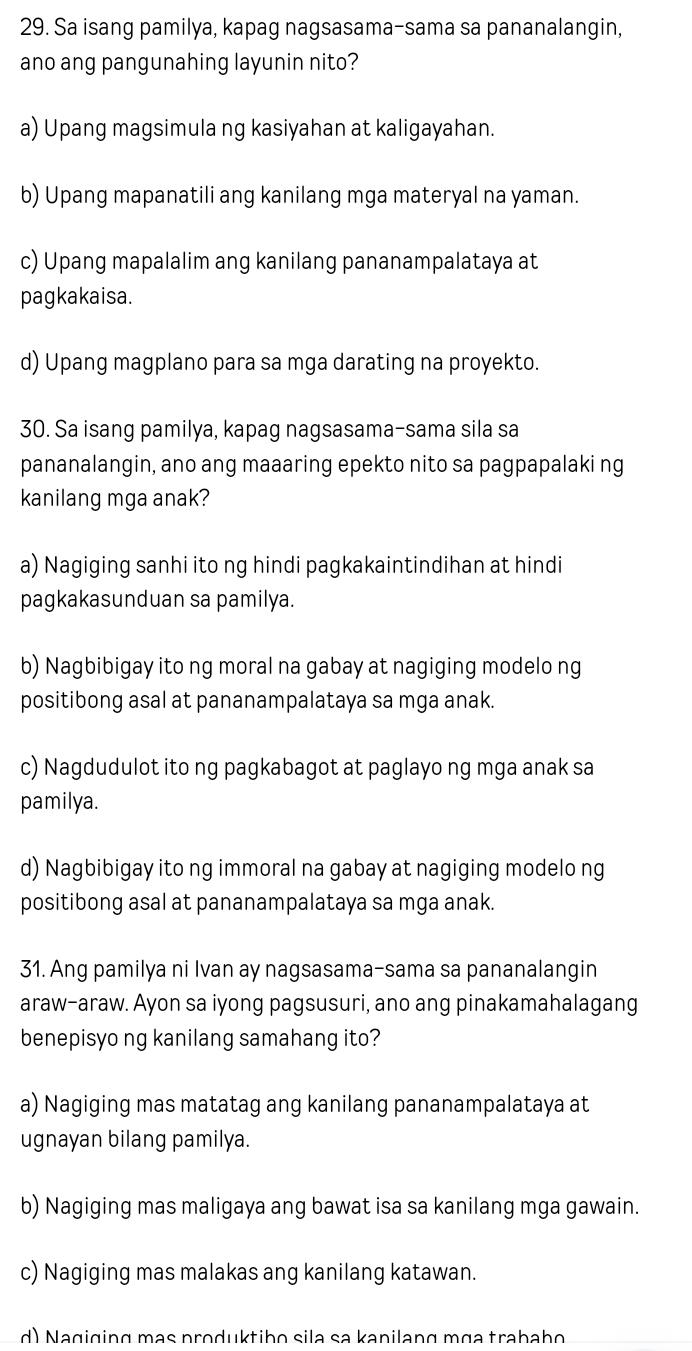 Sa isang pamilya, kapag nagsasama-sama sa pananalangin,
ano ang pangunahing layunin nito?
a) Upang magsimula ng kasiyahan at kaligayahan.
b) Upang mapanatili ang kanilang mga materyal na yaman.
c) Upang mapalalim ang kanilang pananampalataya at
pagkakaisa.
d) Upang magplano para sa mga darating na proyekto.
30. Sa isang pamilya, kapag nagsasama-sama sila sa
pananalangin, ano ang maaaring epekto nito sa pagpapalaki ng
kanilang mga anak?
a) Nagiging sanhi ito ng hindi pagkakaintindihan at hindi
pagkakasunduan sa pamilya.
b) Nagbibigay ito ng moral na gabay at nagiging modelo ng
positibong asal at pananampalataya sa mga anak.
c) Nagdudulot ito ng pagkabagot at paglayo ng mga anak sa
pamilya.
d) Nagbibigay ito ng immoral na gabay at nagiging modelo ng
positibong asal at pananampalataya sa mga anak.
31. Ang pamilya ni Ivan ay nagsasama-sama sa pananalangin
araw-araw. Ayon sa iyong pagsusuri, ano ang pinakamahalagang
benepisyo ng kanilang samahang ito?
a) Nagiging mas matatag ang kanilang pananampalataya at
ugnayan bilang pamilya.
b) Nagiging mas maligaya ang bawat isa sa kanilang mga gawain.
c) Nagiging mas malakas ang kanilang katawan.
d) Nagiging mạs produktibo sila sa kanilang mɑa trabaho